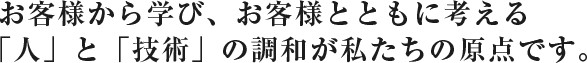 お客様から学び、お客様とともに考える「人」と「技術」の調和が私たちの原点です。